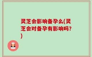灵芝会影响备孕么(灵芝会对备孕有影响吗？)