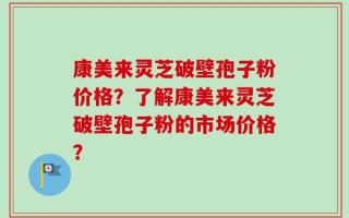 康美来灵芝破壁孢子粉价格？了解康美来灵芝破壁孢子粉的市场价格？