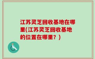 江苏灵芝回收基地在哪里(江苏灵芝回收基地的位置在哪里？)
