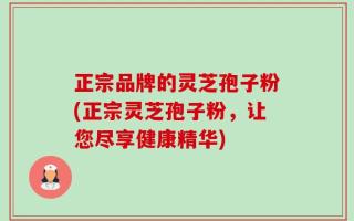 正宗品牌的灵芝孢子粉(正宗灵芝孢子粉，让您尽享健康精华)