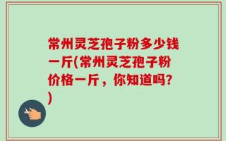 常州灵芝孢子粉多少钱一斤(常州灵芝孢子粉价格一斤，你知道吗？)