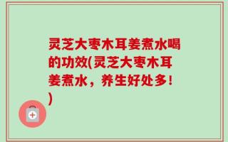 灵芝大枣木耳姜煮水喝的功效(灵芝大枣木耳姜煮水，养生好处多！)
