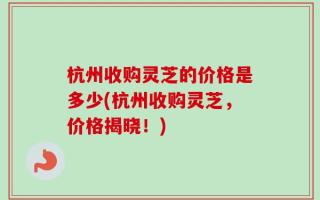 杭州收购灵芝的价格是多少(杭州收购灵芝，价格揭晓！)
