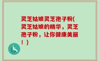灵芝姑娘灵芝孢子粉(灵芝姑娘的精华，灵芝孢子粉，让你健康美丽！)