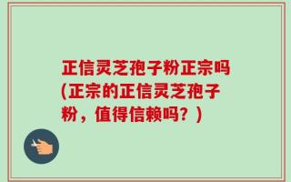 正信灵芝孢子粉正宗吗(正宗的正信灵芝孢子粉，值得信赖吗？)