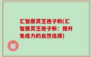汇智原灵芝孢子粉(汇智原灵芝孢子粉：提升免疫力的自然选择)