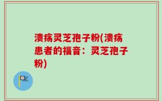 溃疡灵芝孢子粉(溃疡患者的福音：灵芝孢子粉)