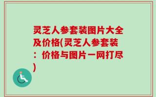 灵芝人参套装图片大全及价格(灵芝人参套装：价格与图片一网打尽)