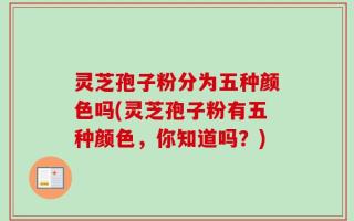 灵芝孢子粉分为五种颜色吗(灵芝孢子粉有五种颜色，你知道吗？)