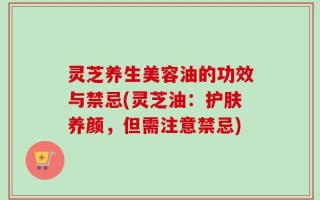 灵芝养生美容油的功效与禁忌(灵芝油：护肤养颜，但需注意禁忌)