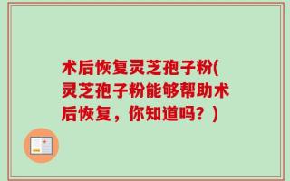 术后恢复灵芝孢子粉(灵芝孢子粉能够帮助术后恢复，你知道吗？)