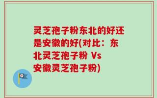 灵芝孢子粉东北的好还是安徽的好(对比：东北灵芝孢子粉 Vs 安徽灵芝孢子粉)