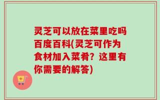 灵芝可以放在菜里吃吗百度百科(灵芝可作为食材加入菜肴？这里有你需要的解答)