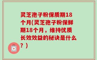 灵芝孢子粉保质期18个月(灵芝孢子粉保鲜期18个月，维持优质长效效益的秘诀是什么？)