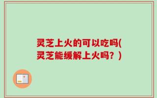 灵芝上火的可以吃吗(灵芝能缓解上火吗？)