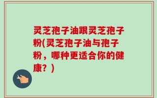 灵芝孢子油跟灵芝孢子粉(灵芝孢子油与孢子粉，哪种更适合你的健康？)