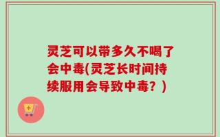 灵芝可以带多久不喝了会中毒(灵芝长时间持续服用会导致中毒？)