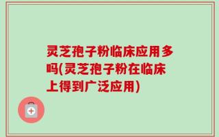 灵芝孢子粉临床应用多吗(灵芝孢子粉在临床上得到广泛应用)