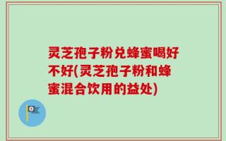灵芝孢子粉兑蜂蜜喝好不好(灵芝孢子粉和蜂蜜混合饮用的益处)