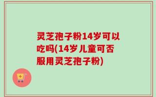 灵芝孢子粉14岁可以吃吗(14岁儿童可否服用灵芝孢子粉)