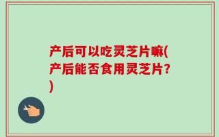 产后可以吃灵芝片嘛(产后能否食用灵芝片？)