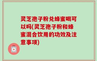 灵芝孢子粉兑蜂蜜喝可以吗(灵芝孢子粉和蜂蜜混合饮用的功效及注意事项)