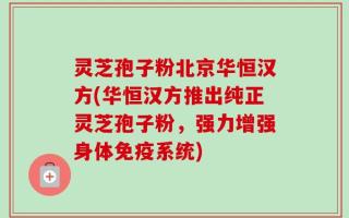 灵芝孢子粉北京华恒汉方(华恒汉方推出纯正灵芝孢子粉，强力增强身体免疫系统)