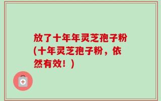 放了十年年灵芝孢子粉(十年灵芝孢子粉，依然有效！)