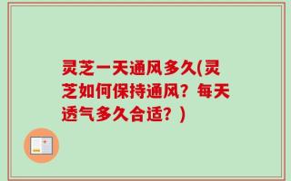 灵芝一天通风多久(灵芝如何保持通风？每天透气多久合适？)