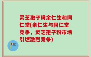 灵芝孢子粉余仁生和同仁堂(余仁生与同仁堂竞争，灵芝孢子粉市场引燃激烈竞争)