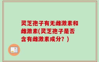 灵芝孢子有无雌激素和雌激素(灵芝孢子是否含有雌激素成分？)