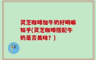 灵芝咖啡加牛奶好喝嘛知乎(灵芝咖啡搭配牛奶是否美味？)