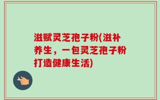 滋赋灵芝孢子粉(滋补养生，一包灵芝孢子粉打造健康生活)