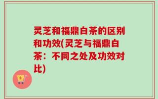 灵芝和福鼎白茶的区别和功效(灵芝与福鼎白茶：不同之处及功效对比)