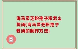 海马灵芝粉孢子粉怎么煲汤(海马灵芝粉孢子粉汤的制作方法)