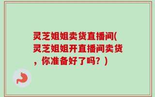 灵芝姐姐卖货直播间(灵芝姐姐开直播间卖货，你准备好了吗？)