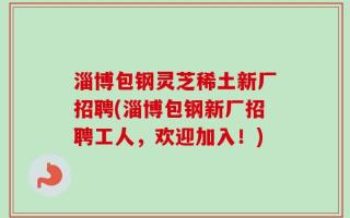 淄博包钢灵芝稀土新厂招聘(淄博包钢新厂招聘工人，欢迎加入！)