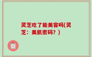 灵芝吃了能美容吗(灵芝：美肌密码？)