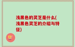 浅黑色的灵芝是什么(浅黑色灵芝的介绍与特征)