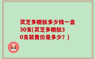 灵芝多糖肽多少钱一盒30支(灵芝多糖肽30支装售价是多少？)