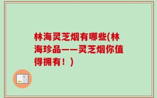 林海灵芝烟有哪些(林海珍品——灵芝烟你值得拥有！)