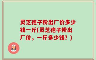灵芝孢子粉出厂价多少钱一斤(灵芝孢子粉出厂价，一斤多少钱？)