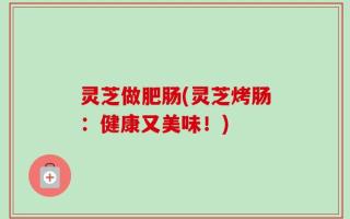 灵芝做肥肠(灵芝烤肠：健康又美味！)