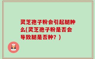 灵芝孢子粉会引起腿肿么(灵芝孢子粉是否会导致腿是否肿？)