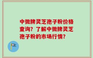 中微牌灵芝孢子粉价格查询？了解中微牌灵芝孢子粉的市场行情？