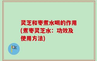 灵芝和枣煮水喝的作用(煮枣灵芝水：功效及使用方法)