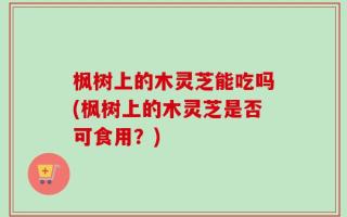 枫树上的木灵芝能吃吗(枫树上的木灵芝是否可食用？)