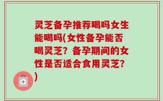 灵芝备孕推荐喝吗女生能喝吗(女性备孕能否喝灵芝？备孕期间的女性是否适合食用灵芝？)