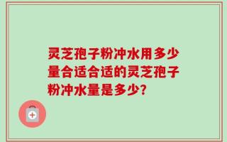 灵芝孢子粉冲水用多少量合适合适的灵芝孢子粉冲水量是多少？