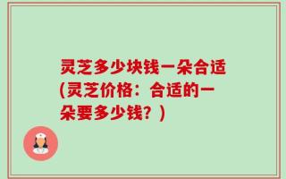 灵芝多少块钱一朵合适(灵芝价格：合适的一朵要多少钱？)